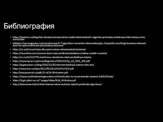 Библиография https://texterra.ru/blog/kak-rabotaet-umnaya-lenta-razdel-rekomendatsii-i-algoritm-prometey-unikalnaya-informatsiya-ot-komand.html htthttps://cmsmagazine.ru/journal/research-7-algoritmov-tovarnyh-rekomendacij/ps://esputnik.com/blog/tovarnye-rekomendacii-na-sajte-instrument-povysheniya-konversii https://ux.pub/ux-principy-dlya-personalnyx-rekomendacij-kontenta/ https://neurohive.io/ru/osnovy-data-science/rekomendatelnye-sistemy-modeli-i-ocenka/ https://vc.ru/ml/132779-mashinnoe-obuchenie-rekomendatelnye-sistemy https://www.ispras.ru/proceedings/docs/2012/22/isp_22_2012_401.pdf https://lpgenerator.ru/blog/2015/12/25/rekomendatelnye-sistemy-chto-eto/ https://www.hse.ru/data/2012/05/29/1252471276/5.pdf http://intsysjournal.ru/pdfs/21-4/18-30-Kutanin.pdf https://www.machinelearningmastery.ru/introduction-to-recommender-systems-6c66cf15ada/ https://logic.pdmi.ras.ru/~sergey/slides/N14_AIUkraine.pdf http://datareview.info/article/sistemyi-rekomendatsiy-zadachi-podhodyi-algoritmyi/