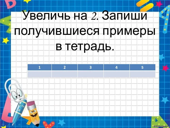 Увеличь на 2. Запиши получившиеся примеры в тетрадь.