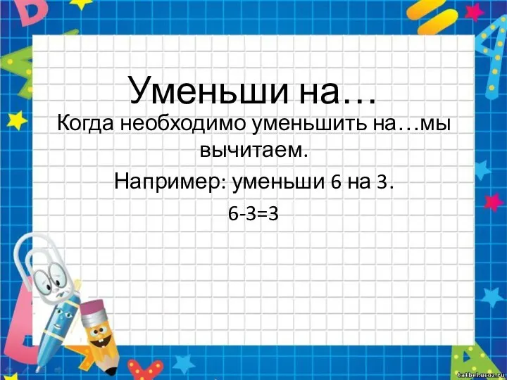 Уменьши на… Когда необходимо уменьшить на…мы вычитаем. Например: уменьши 6 на 3. 6-3=3