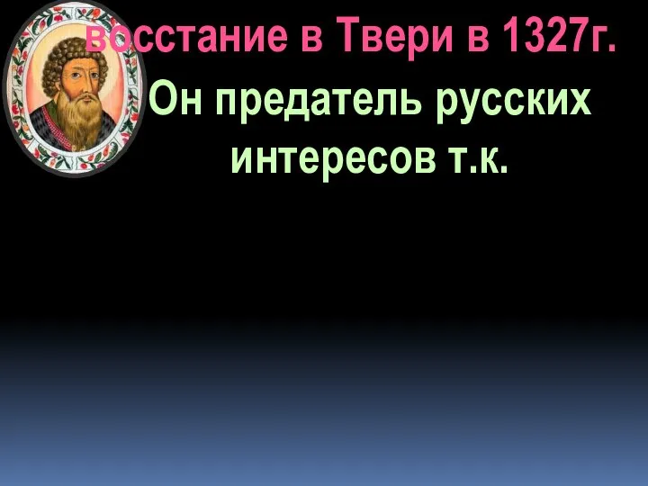 Он предатель русских интересов т.к. восстание в Твери в 1327г.