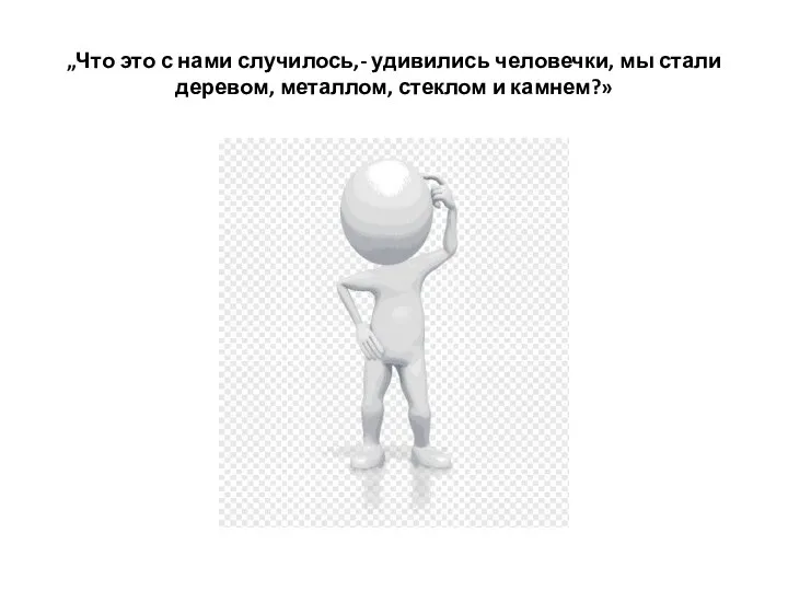 „Что это с нами случилось,- удивились человечки, мы стали деревом, металлом, стеклом и камнем?»