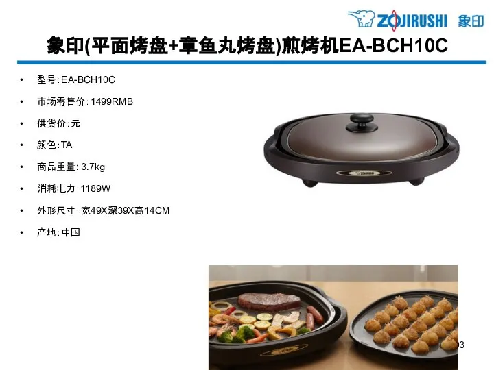 象印(平面烤盘+章鱼丸烤盘)煎烤机EA-BCH10C 型号：EA-BCH10C 市场零售价：1499RMB 供货价：元 颜色：TA 商品重量: 3.7kg 消耗电力：1189W 外形尺寸：宽49X深39X高14CM 产地：中国