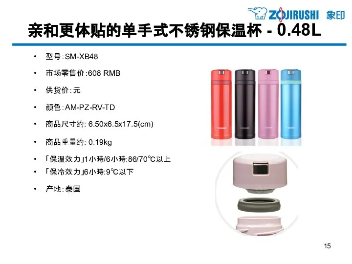 亲和更体贴的单手式不锈钢保温杯 - 0.48L 型号：SM-XB48 市场零售价：608 RMB 供货价：元 颜色：AM-PZ-RV-TD 商品尺寸约: 6.50x6.5x17.5(cm) 商品重量约: 0.19kg 「保温效力」1小時/6小時:86/70℃以上 「保冷效力」6小時:9℃以下 产地：泰国