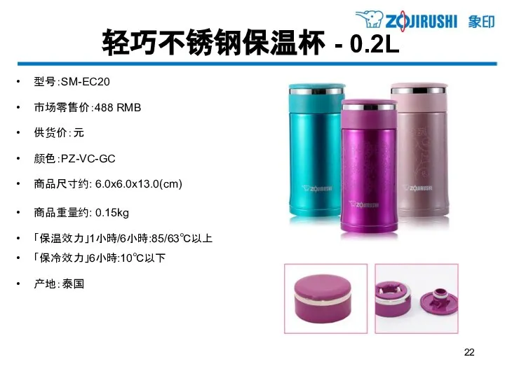 轻巧不锈钢保温杯 - 0.2L 型号：SM-EC20 市场零售价：488 RMB 供货价：元 颜色：PZ-VC-GC 商品尺寸约: 6.0x6.0x13.0(cm) 商品重量约: 0.15kg 「保温效力」1小時/6小時:85/63℃以上 「保冷效力」6小時:10℃以下 产地：泰国