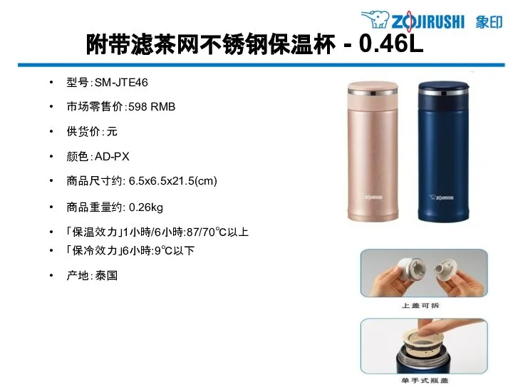 附带滤茶网不锈钢保温杯 - 0.46L 型号：SM-JTE46 市场零售价：598 RMB 供货价：元 颜色：AD-PX 商品尺寸约: 6.5x6.5x21.5(cm) 商品重量约: 0.26kg 「保温效力」1小時/6小時:87/70℃以上 「保冷效力」6小時:9℃以下 产地：泰国