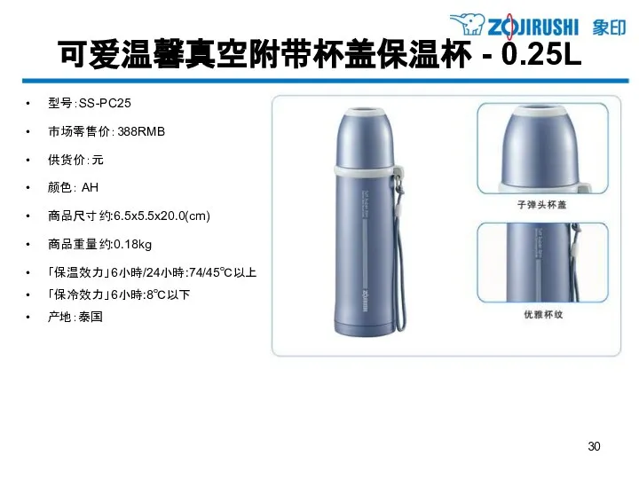 可爱温馨真空附带杯盖保温杯 - 0.25L 型号：SS-PC25 市场零售价：388RMB 供货价：元 颜色： AH 商品尺寸约:6.5x5.5x20.0(cm) 商品重量约:0.18kg 「保温效力」6小時/24小時:74/45℃以上 「保冷效力」6小時:8℃以下 产地：泰国