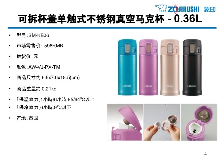 可拆杯盖单触式不锈钢真空马克杯 - 0.36L 型号：SM-KB36 市场零售价： 598RMB 供货价：元 颜色：AW-VJ-PX-TM 商品尺寸约:6.5x7.0x18.5(cm) 商品重量约:0.21kg 「保温效力」1小時/6小時:85/64℃以上 「保冷效力」6小時:9℃以下 产地：泰国