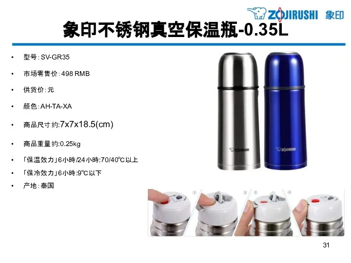 象印不锈钢真空保温瓶-0.35L 型号：SV-GR35 市场零售价：498 RMB 供货价：元 颜色：AH-TA-XA 商品尺寸约:7x7x18.5(cm) 商品重量约:0.25kg 「保温效力」6小時/24小時:70/40℃以上 「保冷效力」6小時:9℃以下 产地：泰国