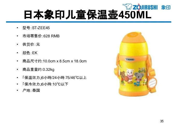 日本象印儿童保温壶450ML 型号：ST-ZEE45 市场零售价：628 RMB 供货价：元 颜色：EK 商品尺寸约:10.0cm x 8.5cm x 18.0cm 商品重量约:0.32kg 「保温效力」6小時/24小時:75/46℃以上 「保冷效力」6小時:10℃以下 产地：泰国