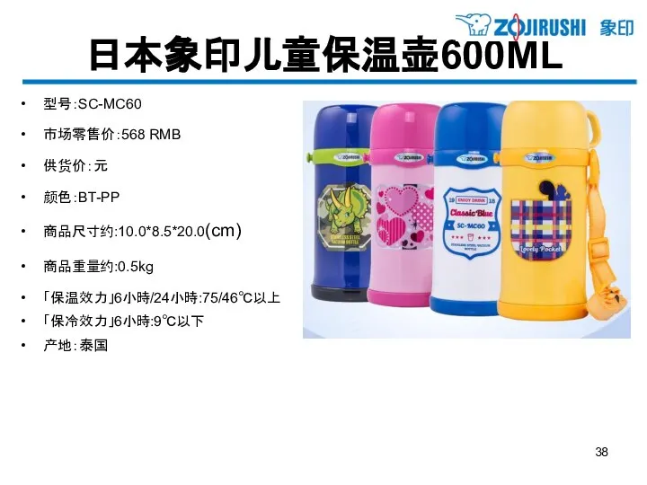 日本象印儿童保温壶600ML 型号：SC-MC60 市场零售价：568 RMB 供货价：元 颜色：BT-PP 商品尺寸约:10.0*8.5*20.0(cm) 商品重量约:0.5kg 「保温效力」6小時/24小時:75/46℃以上 「保冷效力」6小時:9℃以下 产地：泰国