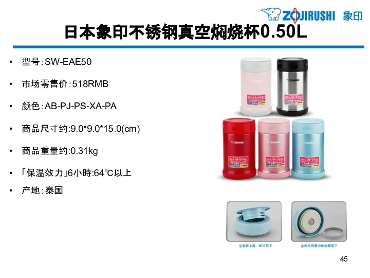 日本象印不锈钢真空焖烧杯0.50L 型号：SW-EAE50 市场零售价：518RMB 颜色：AB-PJ-PS-XA-PA 商品尺寸约:9.0*9.0*15.0(cm) 商品重量约:0.31kg 「保温效力」6小時:64℃以上 产地：泰国