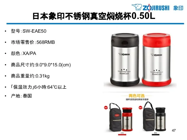 日本象印不锈钢真空焖烧杯0.50L 型号：SW-EAE50 市场零售价：568RMB 颜色：XA/PA 商品尺寸约:9.0*9.0*15.0(cm) 商品重量约:0.31kg 「保温效力」6小時:64℃以上 产地：泰国