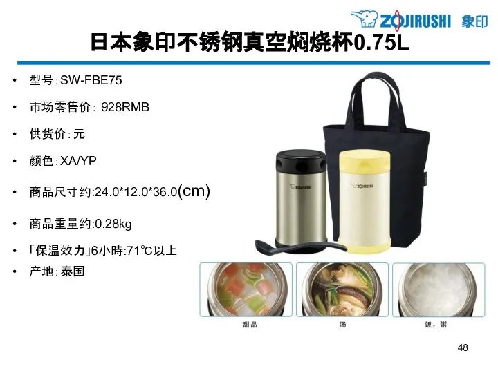 日本象印不锈钢真空焖烧杯0.75L 型号：SW-FBE75 市场零售价： 928RMB 供货价：元 颜色：XA/YP 商品尺寸约:24.0*12.0*36.0(cm) 商品重量约:0.28kg 「保温效力」6小時:71℃以上 产地：泰国