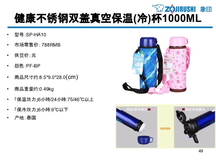 健康不锈钢双盖真空保温(冷)杯1000ML 型号：SP-HA10 市场零售价： 788RMB 供货价：元 颜色：PF-BP 商品尺寸约:8.5*9.0*28.0(cm) 商品重量约:0.49kg 「保温效力」6小時/24小時:75/46℃以上 「保冷效力」6小時:9℃以下 产地：泰国