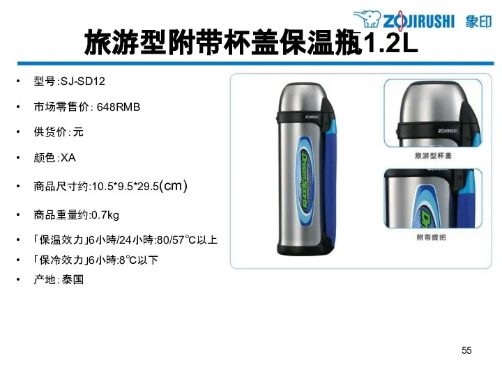 旅游型附带杯盖保温瓶1.2L 型号：SJ-SD12 市场零售价： 648RMB 供货价：元 颜色：XA 商品尺寸约:10.5*9.5*29.5(cm) 商品重量约:0.7kg 「保温效力」6小時/24小時:80/57℃以上 「保冷效力」6小時:8℃以下 产地：泰国