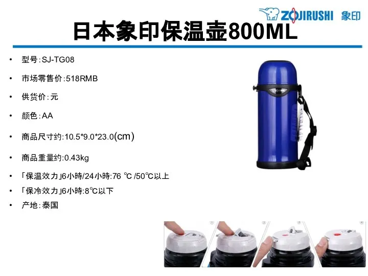 日本象印保温壶800ML 型号：SJ-TG08 市场零售价：518RMB 供货价：元 颜色：AA 商品尺寸约:10.5*9.0*23.0(cm) 商品重量约:0.43kg 「保温效力」6小時/24小時:76 ℃ /50℃以上 「保冷效力」6小時:8℃以下 产地：泰国