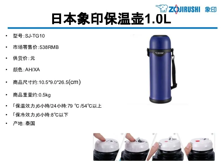 日本象印保温壶1.0L 型号：SJ-TG10 市场零售价：538RMB 供货价：元 颜色：AH/XA 商品尺寸约:10.5*9.0*26.5(cm) 商品重量约:0.5kg 「保温效力」6小時/24小時:79 ℃ /54℃以上 「保冷效力」6小時:8℃以下 产地：泰国