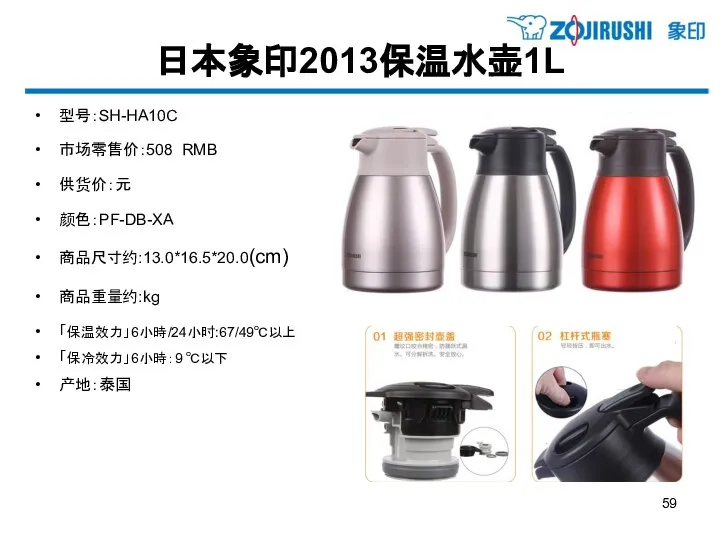 日本象印2013保温水壶1L 型号：SH-HA10C 市场零售价：508 RMB 供货价：元 颜色：PF-DB-XA 商品尺寸约:13.0*16.5*20.0(cm) 商品重量约:kg 「保温效力」6小時/24小时:67/49℃以上 「保冷效力」6小時：9 ℃以下 产地：泰国