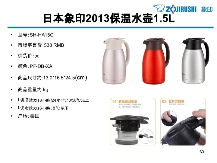 日本象印2013保温水壶1.5L 型号：SH-HA15C 市场零售价：538 RMB 供货价：元 颜色：PF-DB-XA 商品尺寸约:13.0*16.5*24.5(cm) 商品重量约:kg 「保温效力」6小時/24小时:73/58℃以上 「保冷效力」6小時：8 ℃以下 产地：泰国