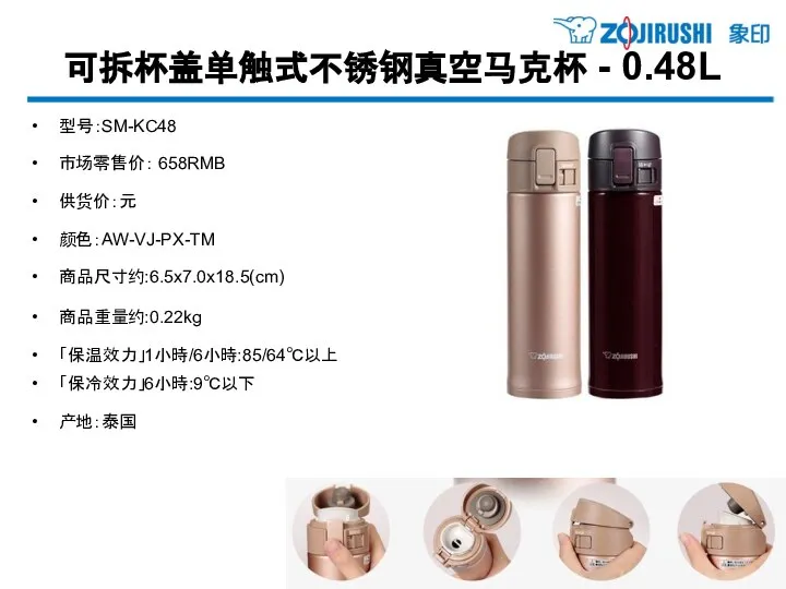 可拆杯盖单触式不锈钢真空马克杯 - 0.48L 型号：SM-KC48 市场零售价： 658RMB 供货价：元 颜色：AW-VJ-PX-TM 商品尺寸约:6.5x7.0x18.5(cm) 商品重量约:0.22kg 「保温效力」1小時/6小時:85/64℃以上 「保冷效力」6小時:9℃以下 产地：泰国