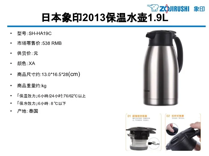 日本象印2013保温水壶1.9L 型号：SH-HA19C 市场零售价：538 RMB 供货价：元 颜色：XA 商品尺寸约:13.0*16.5*28(cm) 商品重量约:kg 「保温效力」6小時/24小时:76/62℃以上 「保冷效力」6小時：8 ℃以下 产地：泰国