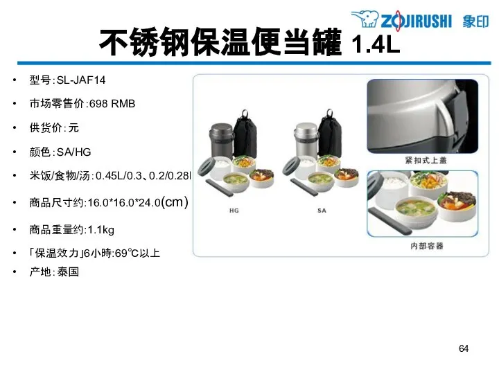 不锈钢保温便当罐 1.4L 型号：SL-JAF14 市场零售价：698 RMB 供货价：元 颜色：SA/HG 米饭/食物/汤：0.45L/0.3、0.2/0.28L 商品尺寸约:16.0*16.0*24.0(cm) 商品重量约:1.1kg 「保温效力」6小時:69℃以上 产地：泰国