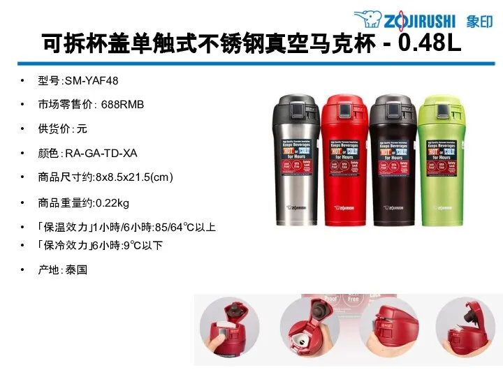 可拆杯盖单触式不锈钢真空马克杯 - 0.48L 型号：SM-YAF48 市场零售价： 688RMB 供货价：元 颜色：RA-GA-TD-XA 商品尺寸约:8x8.5x21.5(cm) 商品重量约:0.22kg 「保温效力」1小時/6小時:85/64℃以上 「保冷效力」6小時:9℃以下 产地：泰国