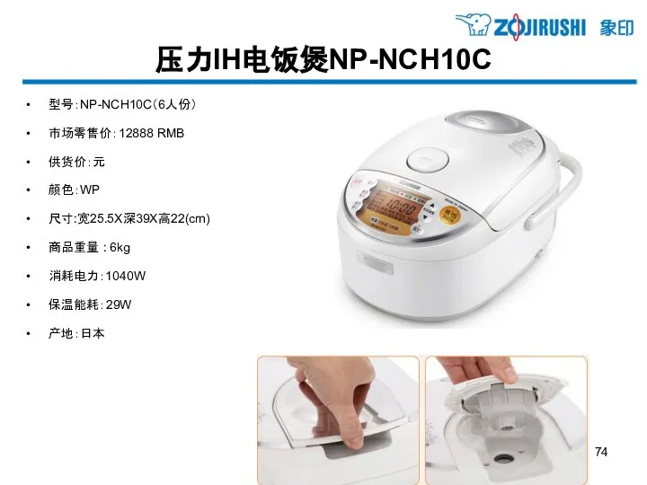 压力IH电饭煲NP-NCH10C 型号：NP-NCH10C（6人份） 市场零售价：12888 RMB 供货价：元 颜色：WP 尺寸:宽25.5X深39X高22(cm) 商品重量 : 6kg 消耗电力：1040W 保温能耗：29W 产地：日本