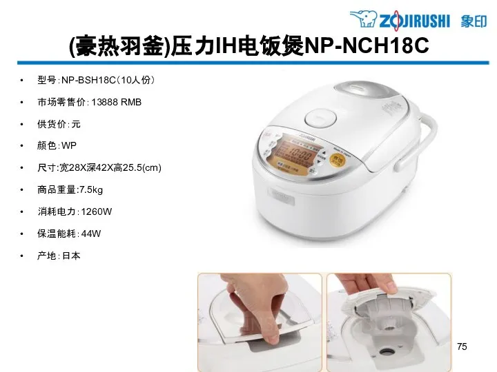 (豪热羽釜)压力IH电饭煲NP-NCH18C 型号：NP-BSH18C（10人份） 市场零售价：13888 RMB 供货价：元 颜色：WP 尺寸:宽28X深42X高25.5(cm) 商品重量:7.5kg 消耗电力：1260W 保温能耗：44W 产地：日本