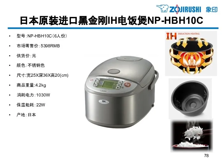 日本原装进口黑金刚IH电饭煲NP-HBH10C 型号：NP-HBH10C（6人份） 市场零售价：5398RMB 供货价：元 颜色：不锈钢色 尺寸:宽25X深36X高20(cm) 商品重量:4.2kg 消耗电力：1030W 保温能耗：22W 产地：日本