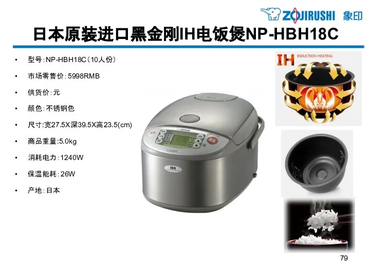 日本原装进口黑金刚IH电饭煲NP-HBH18C 型号：NP-HBH18C（10人份） 市场零售价：5998RMB 供货价：元 颜色：不锈钢色 尺寸:宽27.5X深39.5X高23.5(cm) 商品重量:5.0kg 消耗电力：1240W 保温能耗：26W 产地：日本