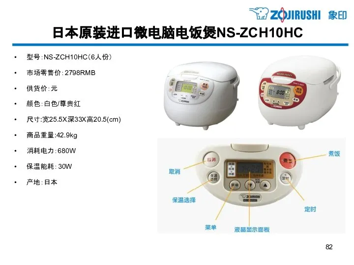 日本原装进口微电脑电饭煲NS-ZCH10HC 型号：NS-ZCH10HC（6人份） 市场零售价：2798RMB 供货价：元 颜色：白色/尊贵红 尺寸:宽25.5X深33X高20.5(cm) 商品重量:42.9kg 消耗电力：680W 保温能耗：30W 产地：日本