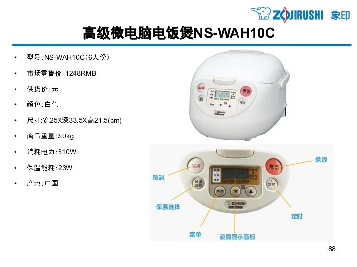 高级微电脑电饭煲NS-WAH10C 型号：NS-WAH10C（6人份） 市场零售价：1248RMB 供货价：元 颜色：白色 尺寸:宽25X深33.5X高21.5(cm) 商品重量:3.0kg 消耗电力：610W 保温能耗：23W 产地：中国