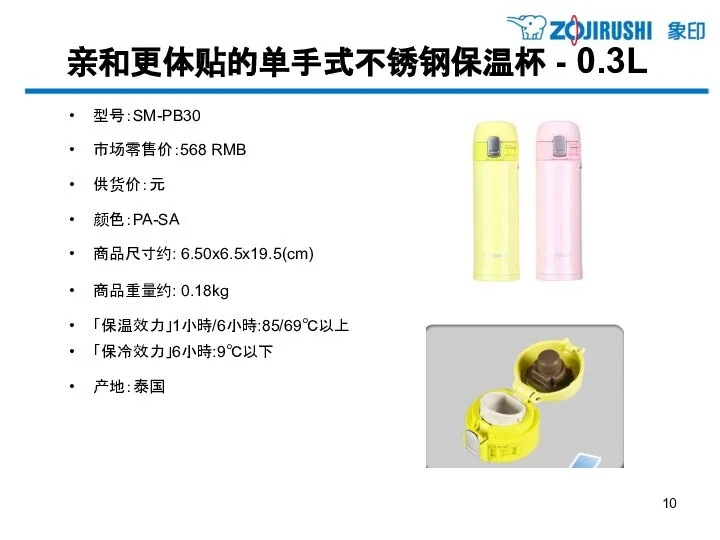 亲和更体贴的单手式不锈钢保温杯 - 0.3L 型号：SM-PB30 市场零售价：568 RMB 供货价：元 颜色：PA-SA 商品尺寸约: 6.50x6.5x19.5(cm) 商品重量约: 0.18kg 「保温效力」1小時/6小時:85/69℃以上 「保冷效力」6小時:9℃以下 产地：泰国