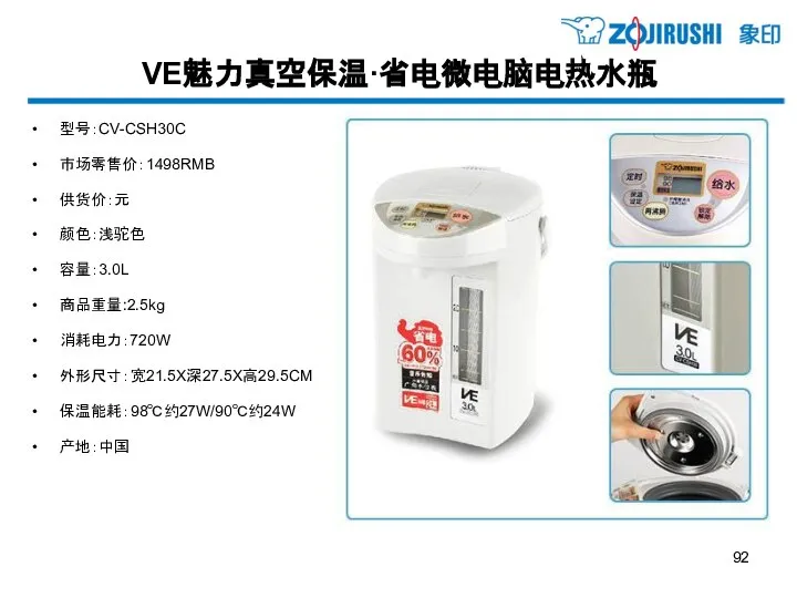 VE魅力真空保温·省电微电脑电热水瓶 型号：CV-CSH30C 市场零售价：1498RMB 供货价：元 颜色：浅驼色 容量：3.0L 商品重量:2.5kg 消耗电力：720W 外形尺寸：宽21.5X深27.5X高29.5CM 保温能耗：98℃约27W/90℃约24W 产地：中国