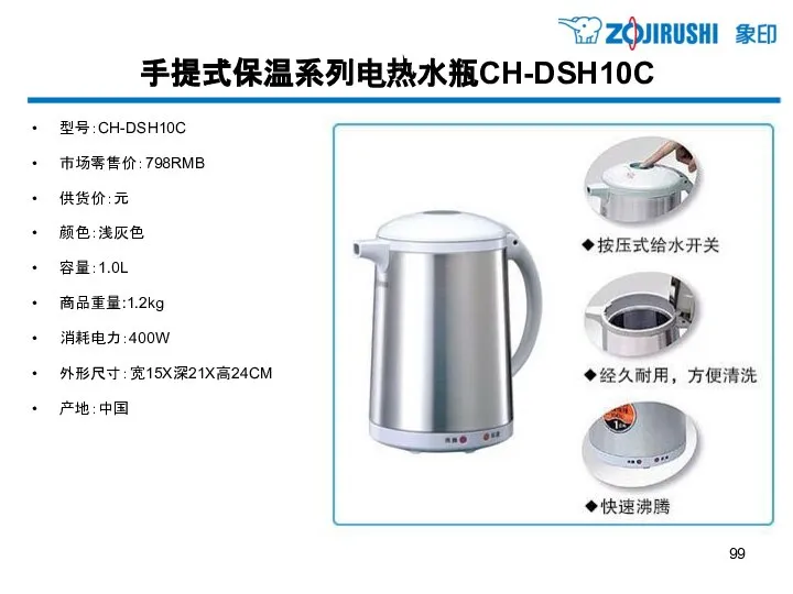 手提式保温系列电热水瓶CH-DSH10C 型号：CH-DSH10C 市场零售价：798RMB 供货价：元 颜色：浅灰色 容量：1.0L 商品重量:1.2kg 消耗电力：400W 外形尺寸：宽15X深21X高24CM 产地：中国