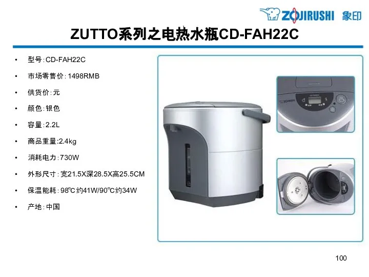 ZUTTO系列之电热水瓶CD-FAH22C 型号：CD-FAH22C 市场零售价：1498RMB 供货价：元 颜色：银色 容量：2.2L 商品重量:2.4kg 消耗电力：730W 外形尺寸：宽21.5X深28.5X高25.5CM 保温能耗：98℃约41W/90℃约34W 产地：中国