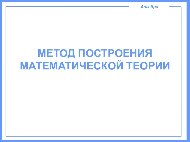 Алгебра МЕТОД ПОСТРОЕНИЯ МАТЕМАТИЧЕСКОЙ ТЕОРИИ