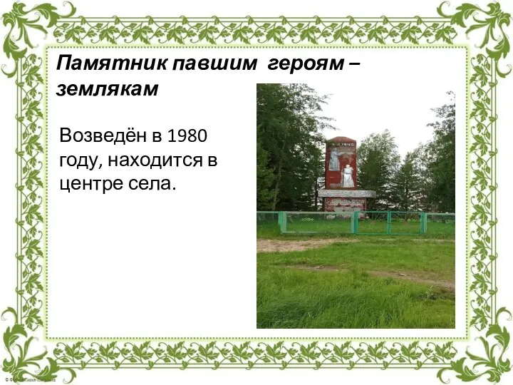 Возведён в 1980 году, находится в центре села. Памятник павшим героям – землякам