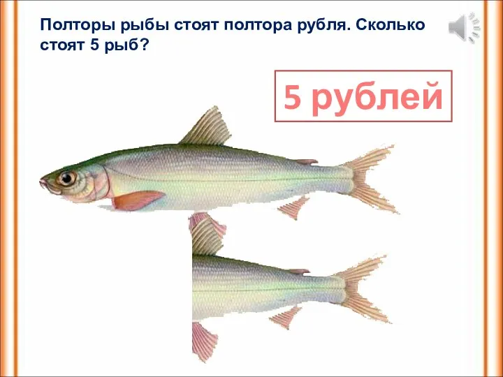 Полторы рыбы стоят полтора рубля. Сколько стоят 5 рыб? 5 рублей