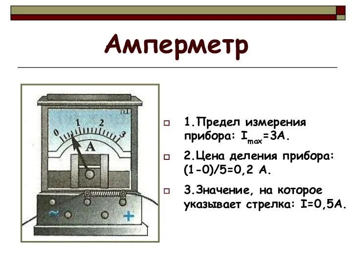 Амперметр 1.Предел измерения прибора: Imax=3A. 2.Цена деления прибора: (1-0)/5=0,2 А. 3.Значение, на которое указывает стрелка: I=0,5А.