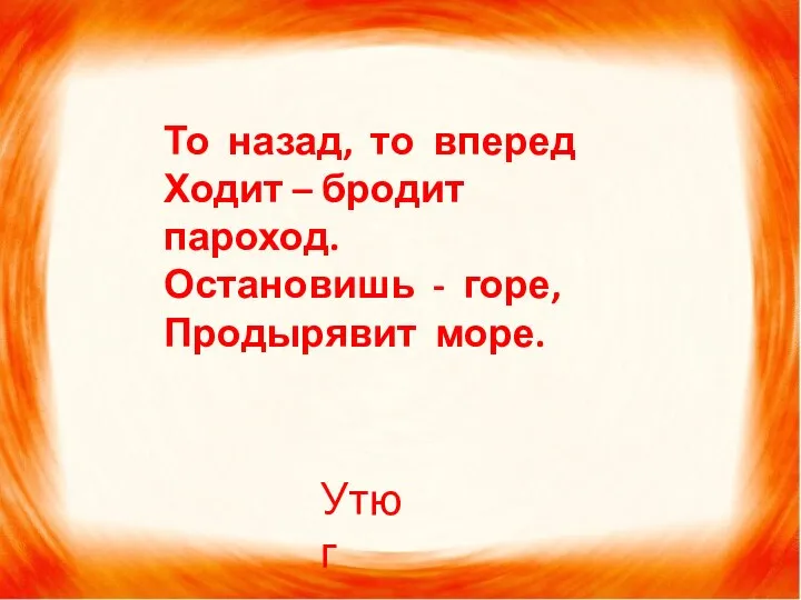 То назад, то вперед Ходит – бродит пароход. Остановишь - горе, Продырявит море. Утюг