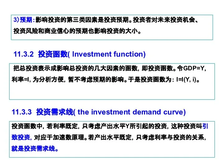3）预期：影响投资的第三类因素是投资预期。投资者对未来投资机会、 投资风险和商业信心的预期也影响投资的大小。 11.3.2 投资函数( Investment function) 把总投资表示成影响总投资的几大因素的函数，即投资函数。令GDP=Y，利率=I, 为分析方便，暂不考虑预期的影响。于是投资函数为： I=I(Y, i)。 11.3.3 投资需求线(