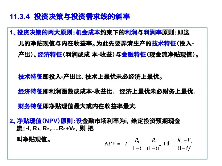 1、投资决策的两大原则：机会成本约束下的利润与利润率原则：即这 儿的净贴现值与内在收益率。为此先要弄清生产的技术特征（投入- 产出）、经济特征（利润或成 本-收益）与金融特征（现金流净贴现值）。 技术特征即投入-产出比. 技术上最优未必经济上最优。 经济特征即利润函数或成本-收益比. 经济上最优未必财务上最优. 财务特征即净贴现值最大或内在收益率最大. 2、净贴现值（NPV）原则：设金融市场利率为i，给定投资预期现金 流：-I, R1,