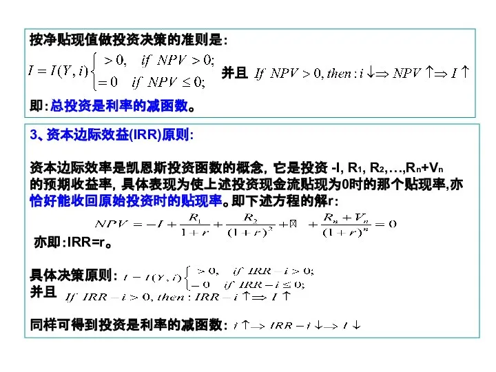 按净贴现值做投资决策的准则是： 并且 即：总投资是利率的减函数。 3、资本边际效益(IRR)原则: 资本边际效率是凯恩斯投资函数的概念，它是投资 -I, R1, R2,…,Rn+Vn 的预期收益率，具体表现为使上述投资现金流贴现为0时的那个贴现率,亦恰好能收回原始投资时的贴现率。即下述方程的解r： 亦即：IRR=r。 具体决策原则： 并且 同样可得到投资是利率的减函数：