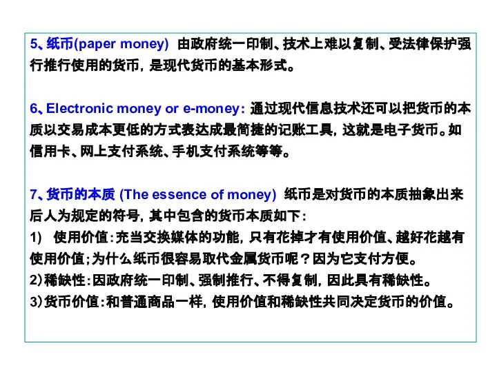 5、纸币(paper money) 由政府统一印制、技术上难以复制、受法律保护强行推行使用的货币，是现代货币的基本形式。 6、Electronic money or e-money： 通过现代信息技术还可以把货币的本质以交易成本更低的方式表达成最简捷的记账工具，这就是电子货币。如信用卡、网上支付系统、手机支付系统等等。 7、货币的本质 (The essence of