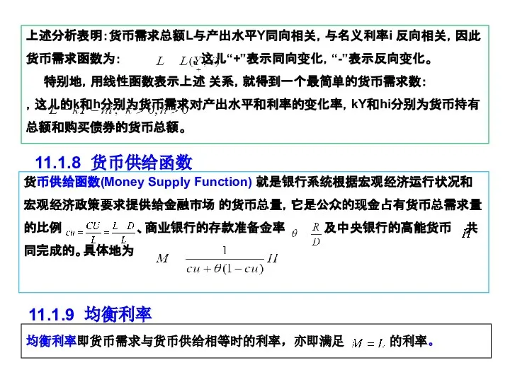 上述分析表明：货币需求总额L与产出水平Y同向相关，与名义利率i 反向相关，因此货币需求函数为： ，这儿“+”表示同向变化，“-”表示反向变化。 特别地，用线性函数表示上述 关系，就得到一个最简单的货币需求数： ，这儿的k和h分别为货币需求对产出水平和利率的变化率，kY和hi分别为货币持有总额和购买债券的货币总额。 11.1.8 货币供给函数 货币供给函数(Money Supply Function) 就是银行系统根据宏观经济运行状况和宏观经济政策要求提供给金融市场