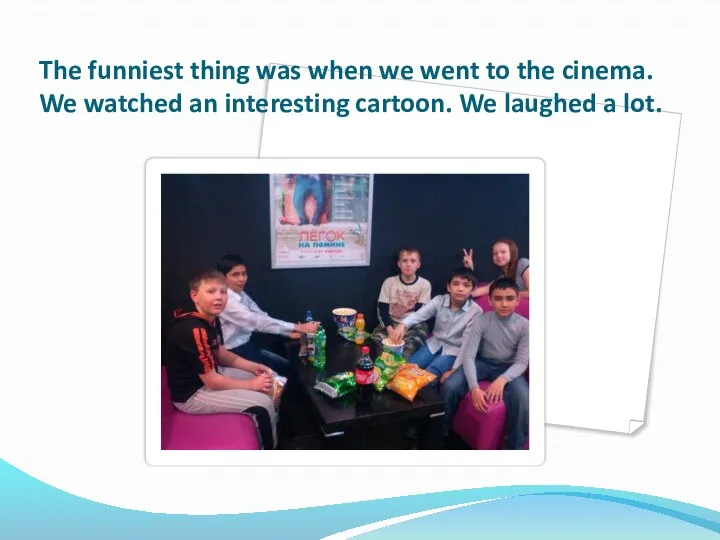 The funniest thing was when we went to the cinema. We watched