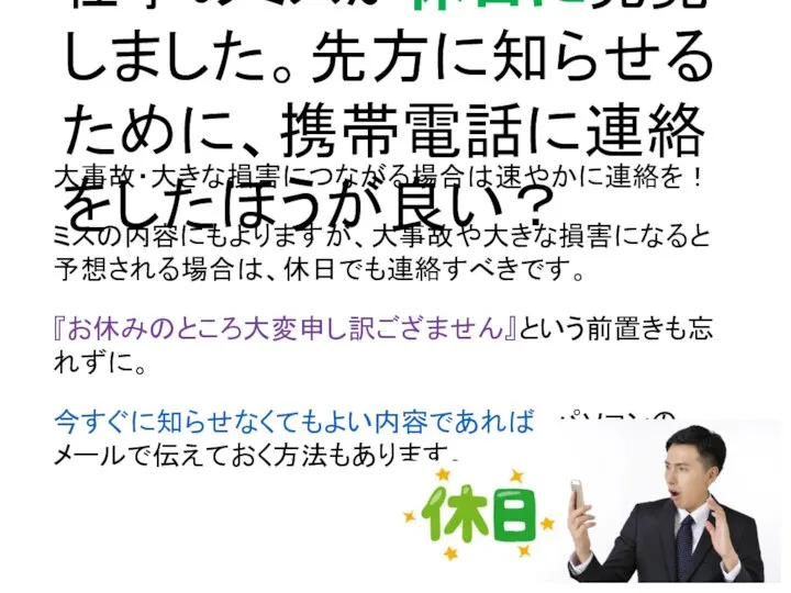 仕事のミスが休日に発覚しました。先方に知らせるために、携帯電話に連絡をしたほうが良い？ 大事故・大きな損害につながる場合は速やかに連絡を！ ミスの内容にもよりますが、大事故や大きな損害になると予想される場合は、休日でも連絡すべきです。 『お休みのところ大変申し訳ござません』という前置きも忘れずに。 今すぐに知らせなくてもよい内容であれば、パソコンのメールで伝えておく方法もあります。