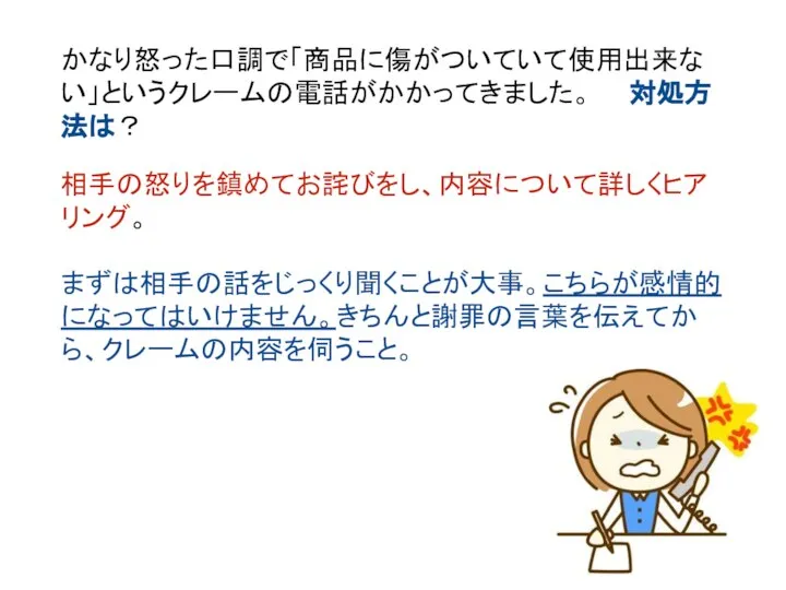 かなり怒った口調で「商品に傷がついていて使用出来ない」というクレームの電話がかかってきました。 対処方法は？ 相手の怒りを鎮めてお詫びをし、内容について詳しくヒアリング。 まずは相手の話をじっくり聞くことが大事。こちらが感情的になってはいけません。きちんと謝罪の言葉を伝えてから、クレームの内容を伺うこと。